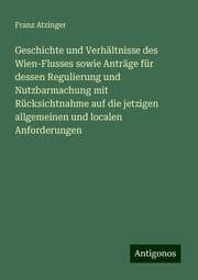 Cover von Geschichte und Verhältnisse des Wien-Flusses sowie Anträge für dessen Regulierung und Nutzbarmachung mit Rücksichtnahme auf die jetzigen allgemeinen und localen Anforderungen