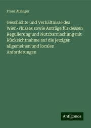 Cover von Geschichte und Verhältnisse des Wien-Flusses sowie Anträge für dessen Regulierung und Nutzbarmachung mit Rücksichtnahme auf die jetzigen allgemeinen und localen Anforderungen